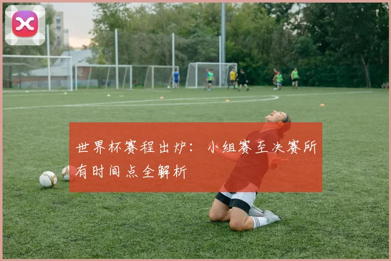 世界杯赛程出炉:小组赛至决赛所有时间点全解析