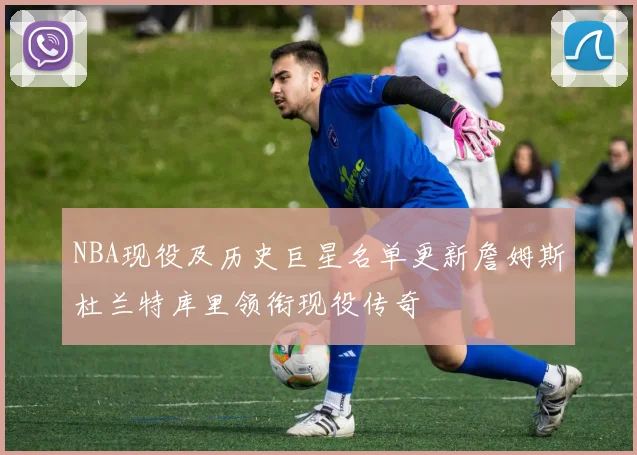 NBA现役及历史巨星名单更新詹姆斯杜兰特库里领衔现役传奇