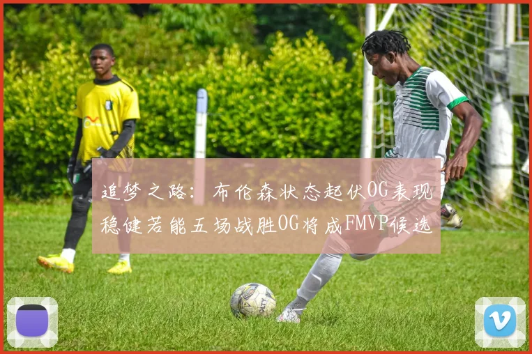 追梦之路:布伦森状态起伏OG表现稳健若能五场战胜OG将成FMVP候选