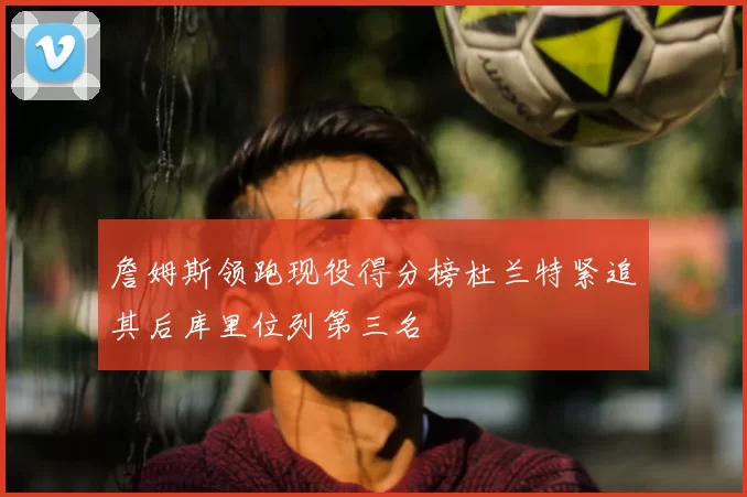 詹姆斯领跑现役得分榜杜兰特紧追其后库里位列第三名