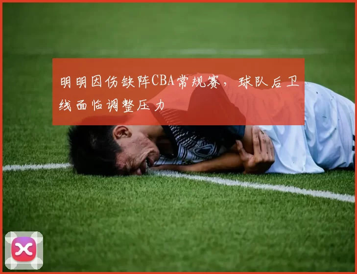 明明因伤缺阵CBA常规赛，球队后卫线面临调整压力