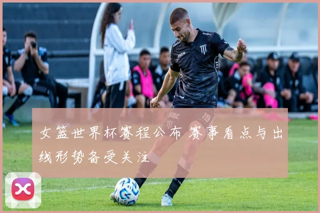 女篮世界杯赛程公布 赛事看点与出线形势备受关注
