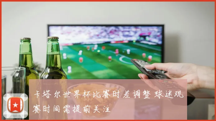 卡塔尔世界杯比赛时差调整 球迷观赛时间需提前关注