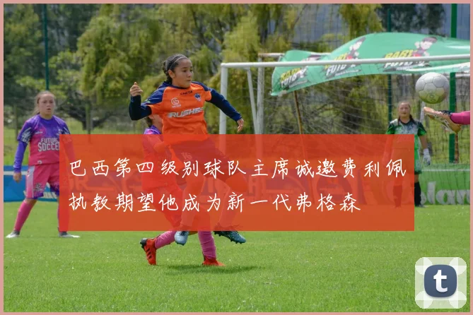 巴西第四级别球队主席诚邀费利佩执教期望他成为新一代弗格森