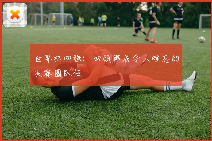 世界杯四强:回顾那届令人难忘的决赛圈队伍