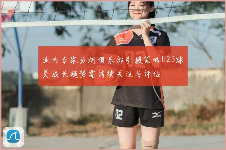 业内专家分析俱乐部引援策略U23球员成长趋势需持续关注与评估