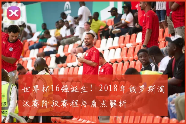 世界杯16强诞生!2018年俄罗斯淘汰赛阶段赛程与看点解析