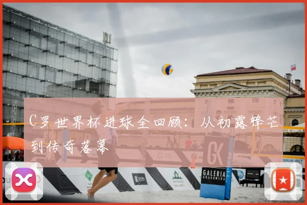 C罗世界杯进球全回顾:从初露锋芒到传奇落幕