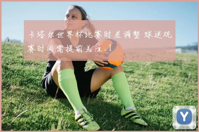 卡塔尔世界杯比赛时差调整 球迷观赛时间需提前关注_1