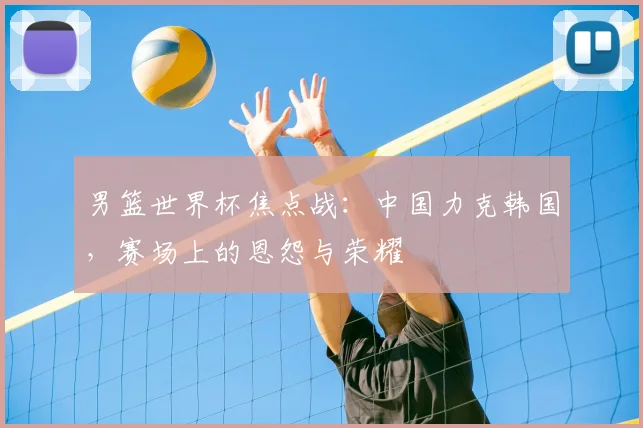 男篮世界杯焦点战：中国力克韩国，赛场上的恩怨与荣耀