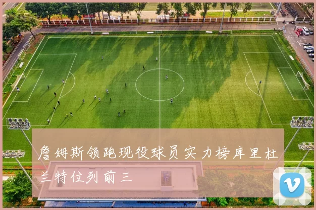 詹姆斯领跑现役球员实力榜库里杜兰特位列前三