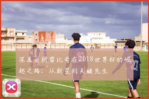 深度分析雷比奇在2018世界杯的崛起之路：从新星到关键先生