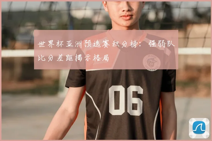 世界杯亚洲预选赛积分榜:强弱队比分差距揭示格局