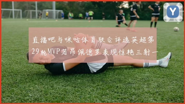 直播吧与咪咕体育联合评选英超第29轮MVP若昂佩德罗表现惊艳三射一传助球队获胜