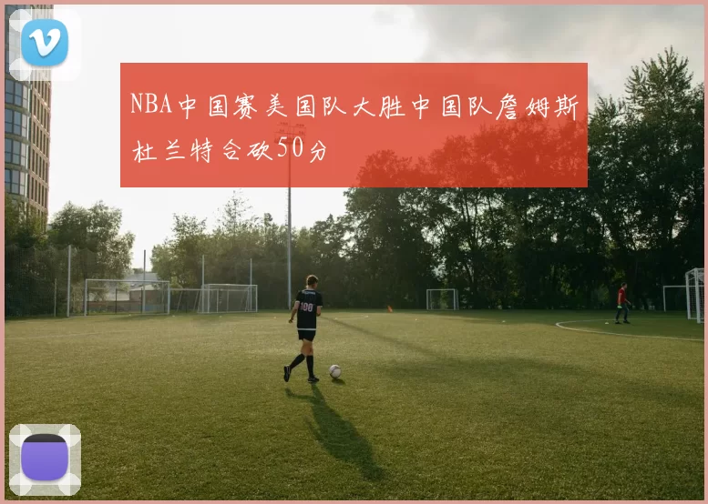 NBA中国赛美国队大胜中国队詹姆斯杜兰特合砍50分