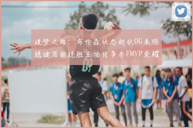 追梦之路:布伦森状态起伏OG表现稳健若能连胜五场将争夺FMVP荣耀