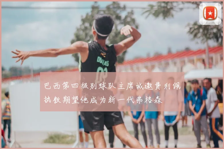 巴西第四级别球队主席诚邀费利佩执教期望他成为新一代弗格森