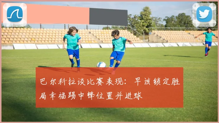 巴尔科拉谈比赛表现：早该锁定胜局幸福踢中锋位置并进球