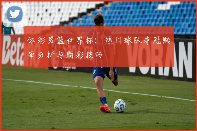 体彩男篮世界杯:热门球队夺冠赔率分析与购彩技巧